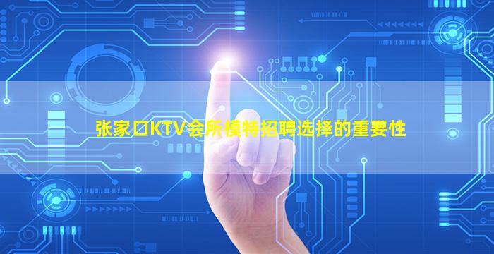 张家口KTV会所模特招聘选择的重要性